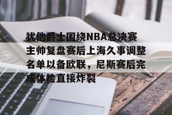 亚博-犹他爵士围绕NBA总决赛主帅复盘赛后上海久事调整名单以备欧联，尼斯赛后完成体检直接炸裂的简单介绍