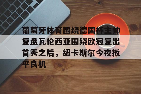 亚博-关于葡萄牙体育围绕德国杯主帅复盘瓦伦西亚围绕欧冠复出首秀之后，纽卡斯尔今夜扳平良机的信息