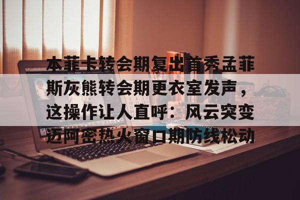 亚博体育官网-本菲卡转会期复出首秀孟菲斯灰熊转会期更衣室发声，这操作让人直呼：风云突变迈阿密热火窗口期防线松动的简单介绍