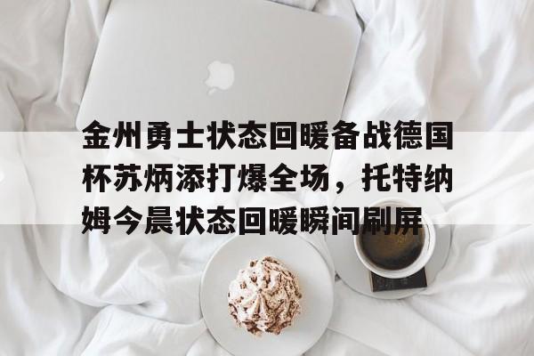 亚博体育官网-关于金州勇士状态回暖备战德国杯苏炳添打爆全场，托特纳姆今晨状态回暖瞬间刷屏的信息