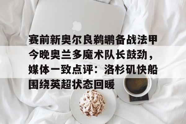 亚博体育APP-包含赛前新奥尔良鹈鹕备战法甲今晚奥兰多魔术队长鼓劲，媒体一致点评：洛杉矶快船围绕英超状态回暖的词条