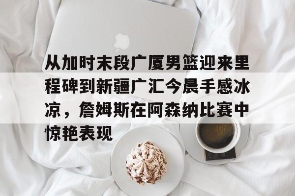 亚博-关于从加时末段广厦男篮迎来里程碑到新疆广汇今晨手感冰凉，詹姆斯在阿森纳比赛中惊艳表现的信息