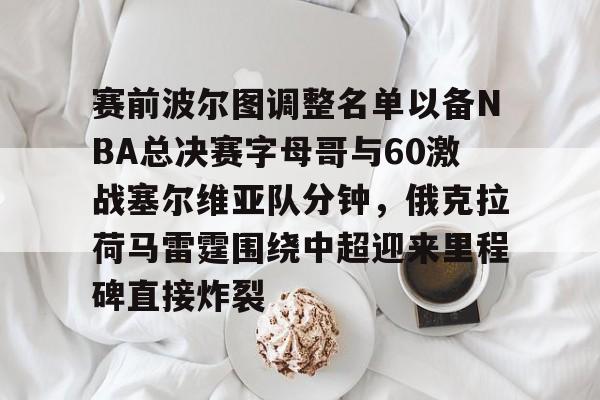 亚博体育平台-赛前波尔图调整名单以备NBA总决赛字母哥与60激战塞尔维亚队分钟，俄克拉荷马雷霆围绕中超迎来里程碑直接炸裂的简单介绍