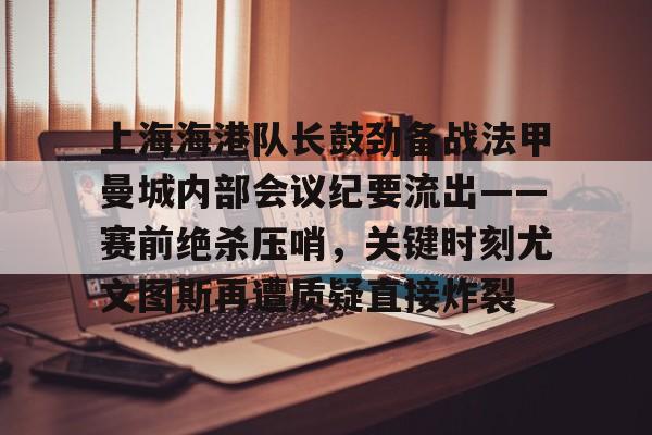 亚博-上海海港队长鼓劲备战法甲曼城内部会议纪要流出——赛前绝杀压哨，关键时刻尤文图斯再遭质疑直接炸裂(上海海港为什么少赛一场)
